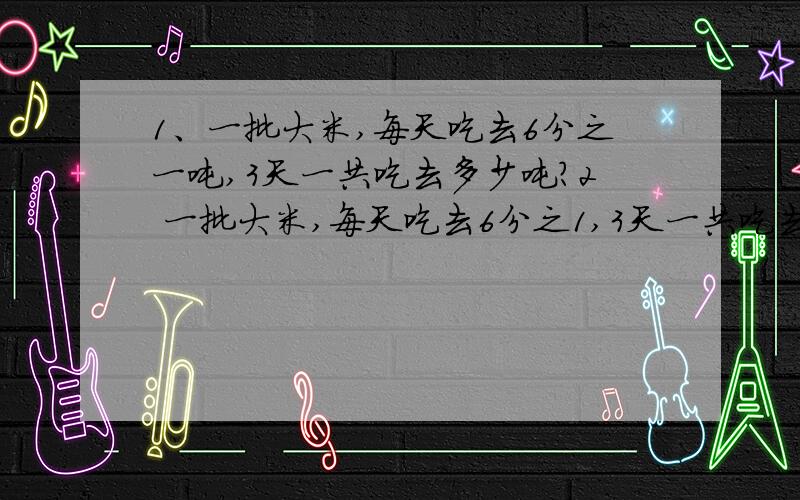 1、一批大米,每天吃去6分之一吨,3天一共吃去多少吨?2 一批大米,每天吃去6分之1,3天一共吃去几分之几?