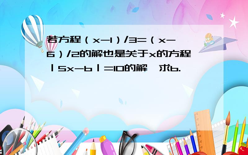 若方程（x-1）/3=（x-6）/2的解也是关于x的方程｜5x-b｜=10的解,求b.