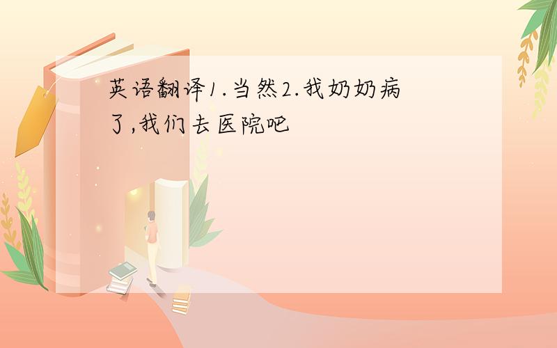 英语翻译1.当然2.我奶奶病了,我们去医院吧