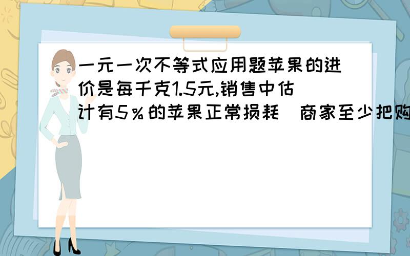 一元一次不等式应用题苹果的进价是每千克1.5元,销售中估计有5％的苹果正常损耗．商家至少把购价定为多少,就能避免亏本?