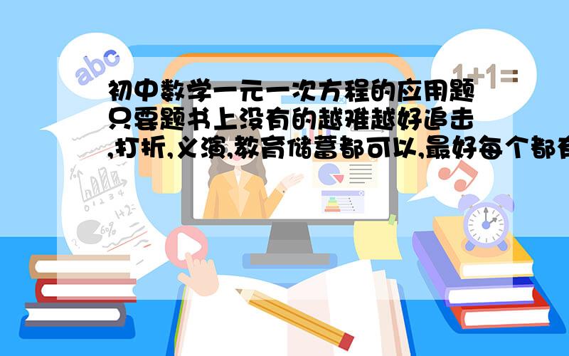 初中数学一元一次方程的应用题只要题书上没有的越难越好追击,打折,义演,教育储蓄都可以,最好每个都有5个题,不要打错字