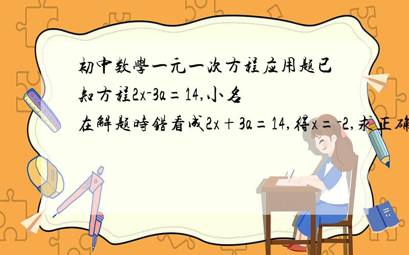 初中数学一元一次方程应用题已知方程2x-3a=14,小名在解题时错看成2x+3a=14,得x=-2,求正确的x的解与a的值