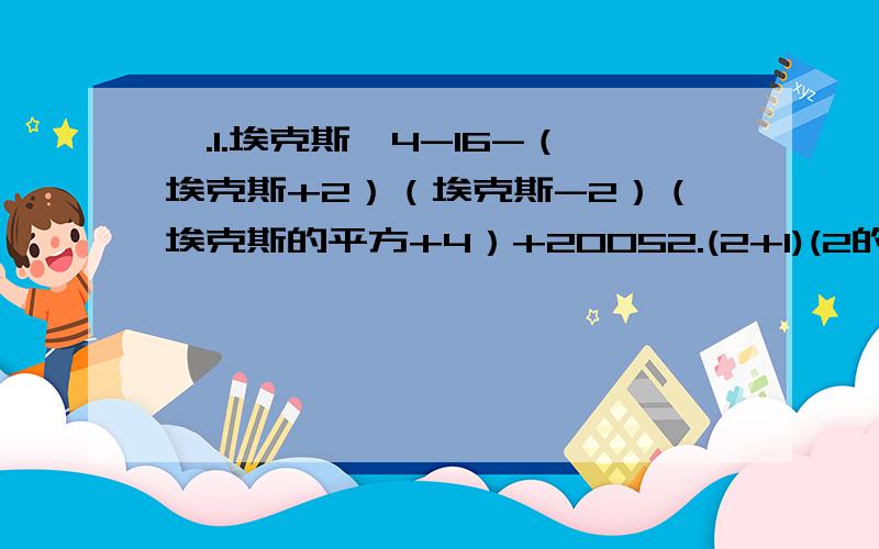 一.1.埃克斯^4-16-（埃克斯+2）（埃克斯-2）（埃克斯的平方+4）+20052.(2+1)(2的平方+1）（2^4+1）（2^8+1)(2^16+1）3.化简求值（y+3埃克斯）（3埃克斯-y）-（3y-埃克斯）（3y+埃克斯）,其中埃克斯=-2,y=3.