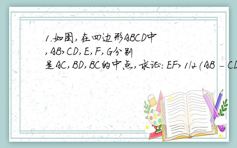 1.如图,在四边形ABCD中,AB>CD,E,F,G分别是AC,BD,BC的中点,求证:EF>1/2(AB - CD).PS：我觉得狠难哦,不知各位大虾怎么想!