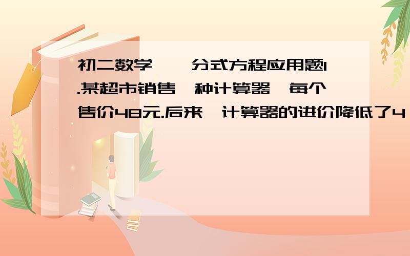 初二数学——分式方程应用题1.某超市销售一种计算器,每个售价48元.后来,计算器的进价降低了4％,但售价未变,从而使超市销售这种计算器的利润率提高了5％.这种计算器原来每个进价是多少