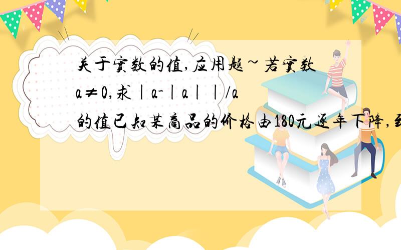 关于实数的值,应用题~若实数a≠0,求|a-|a||/a的值已知某商品的价格由180元逐年下降,到第四年销售价已经变成了原来的80%,假设每年下降的百分比是一样的,试求该商品每年下降的百分比.已知3次