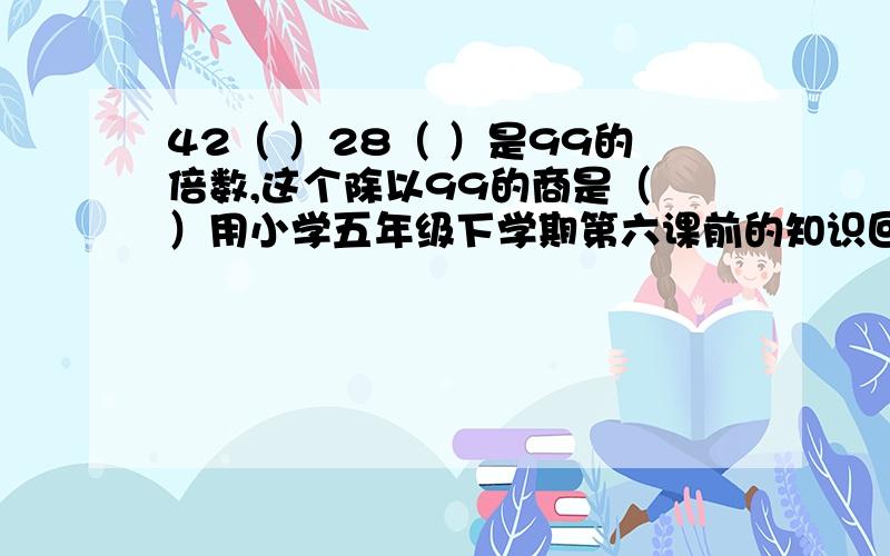 42（ ）28（ ）是99的倍数,这个除以99的商是（ ）用小学五年级下学期第六课前的知识回答！6点30分前！