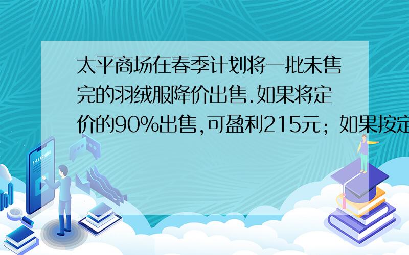 太平商场在春季计划将一批未售完的羽绒服降价出售.如果将定价的90%出售,可盈利215元；如果按定价的80%出售,则亏损125元,这批羽绒服的成本多少元?定价未知