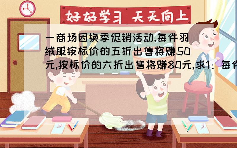 一商场因换季促销活动,每件羽绒服按标价的五折出售将赚50元,按标价的六折出售将赚80元,求1：每件羽绒服的标价和成本各是多少元?2：为保证获利不低于20元,最多打几折?