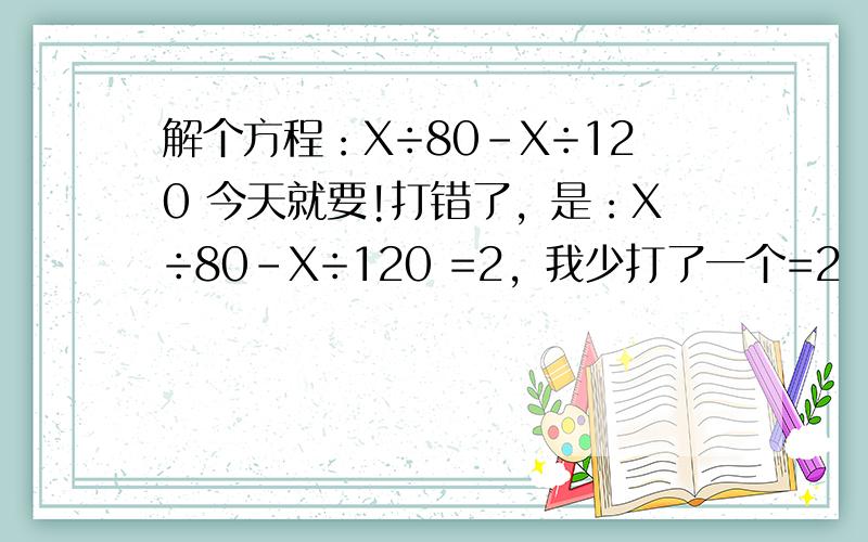 解个方程：X÷80－X÷120 今天就要!打错了，是：X÷80－X÷120 =2，我少打了一个=2