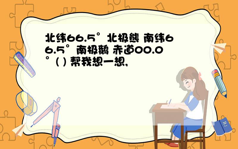 北纬66.5°北极熊 南纬66.5°南极鹅 赤道00.0°( ) 帮我想一想,