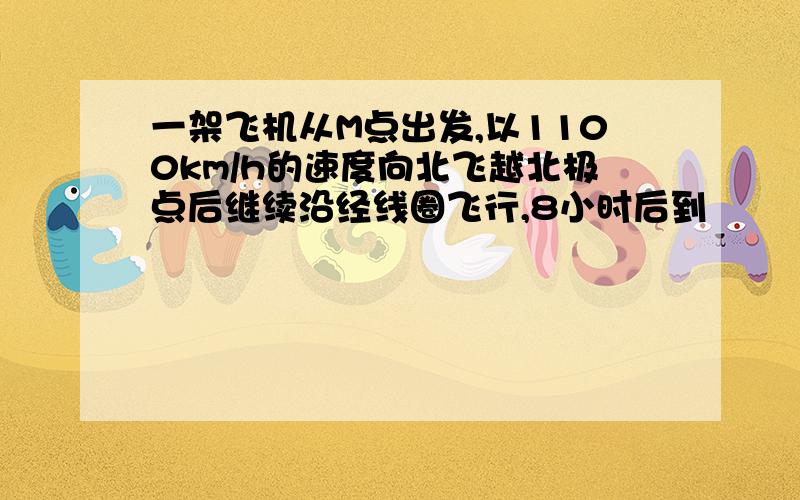 一架飞机从M点出发,以1100km/h的速度向北飞越北极点后继续沿经线圈飞行,8小时后到