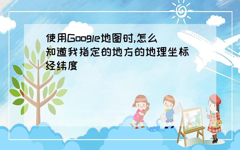 使用Google地图时,怎么知道我指定的地方的地理坐标(经纬度)