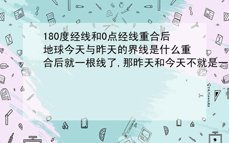 180度经线和0点经线重合后地球今天与昨天的界线是什么重合后就一根线了,那昨天和今天不就是一天了吗?至少也要两跟线才分地开啊,怎么回事啊?