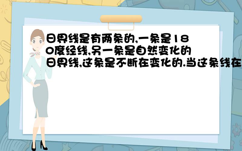 日界线是有两条的,一条是180度经线,另一条是自然变化的日界线,这条是不断在变化的.当这条线在西时区时北京时间应该小于晚上的八点,这是最多的.对,这就是问题了.为什么此时北京时间小