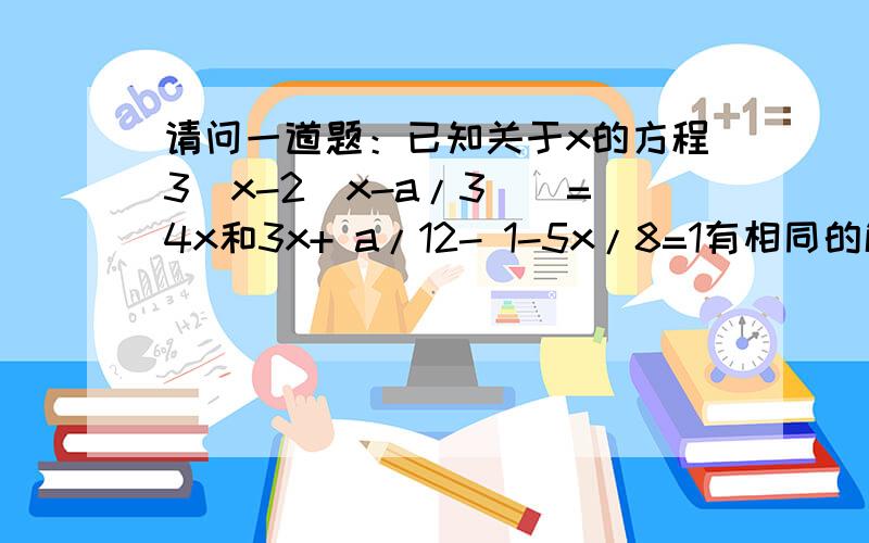 请问一道题：已知关于x的方程3（x-2（x-a/3））=4x和3x+ a/12- 1-5x/8=1有相同的解,求这个解