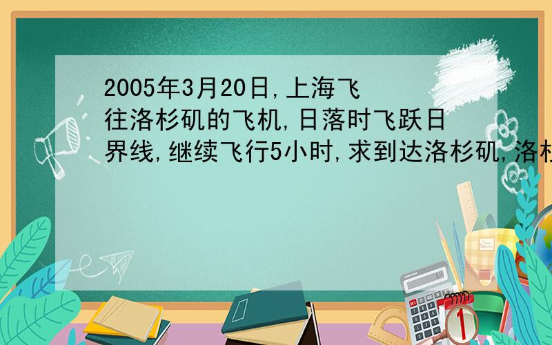 2005年3月20日,上海飞往洛杉矶的飞机,日落时飞跃日界线,继续飞行5小时,求到达洛杉矶,洛杉矶的地区时?我想知道详细的  我被自己搞晕了··