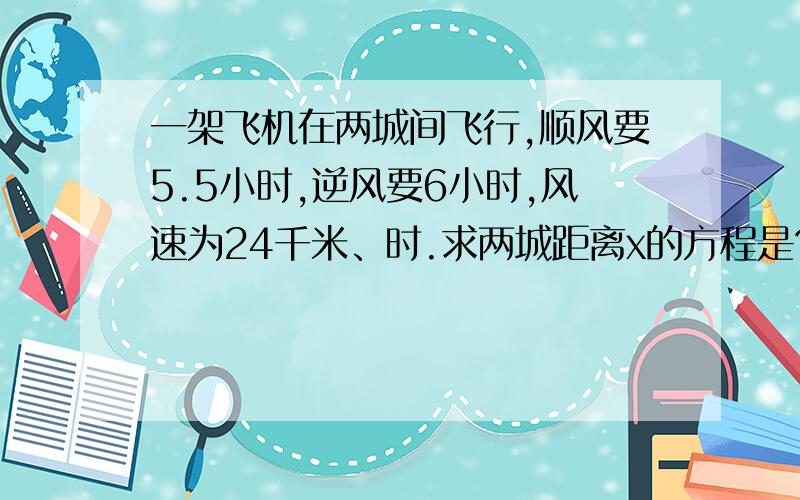 一架飞机在两城间飞行,顺风要5.5小时,逆风要6小时,风速为24千米、时.求两城距离x的方程是?