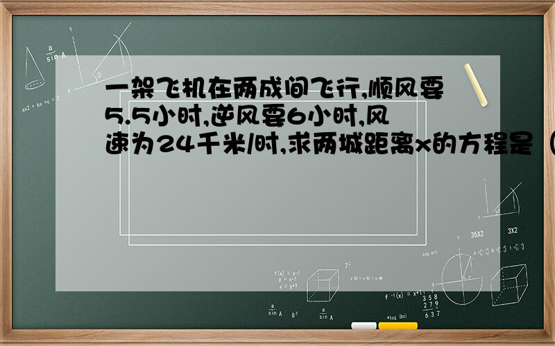 一架飞机在两成间飞行,顺风要5.5小时,逆风要6小时,风速为24千米/时,求两城距离x的方程是（ ）A.x/5.5-24=x/6+24 B.x-2.4/5.5=x+24/6C.2x/5.5+6=x/5.5-24 D.x/5.5-x/6=24