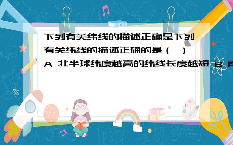 下列有关纬线的描述正确是下列有关纬线的描述正确的是（ ）A 北半球纬度越高的纬线长度越短 B 南半球纬度越高的纬线长度越长C 北半球的纬线比南半球的纬线长 C 地球上不可能有两条等