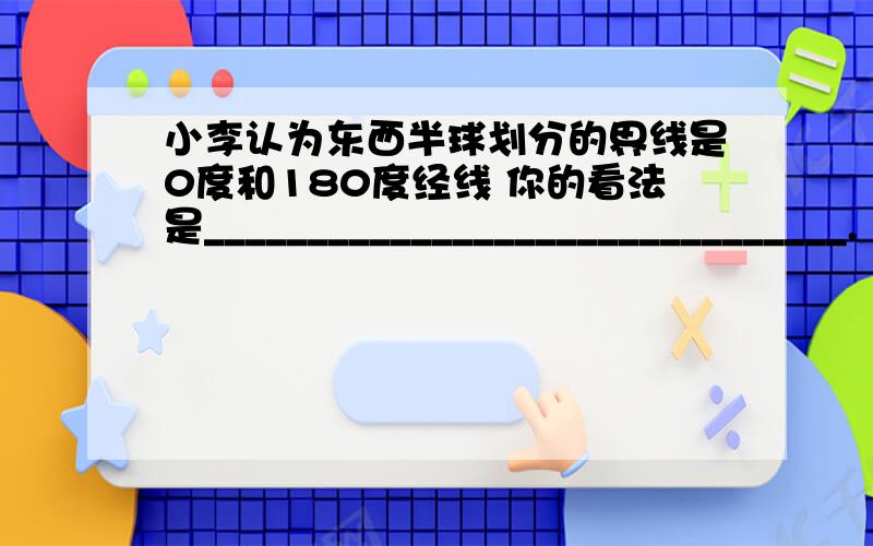 小李认为东西半球划分的界线是0度和180度经线 你的看法是_______________________________.