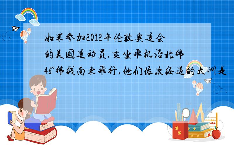 如果参加2012年伦敦奥运会的美国运动员,乘坐飞机沿北纬45°纬线向东飞行,他们依次经过的大洲是