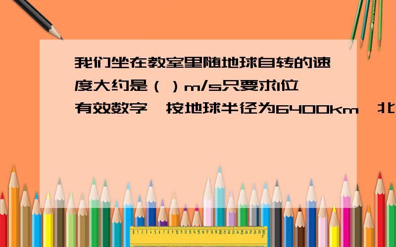 我们坐在教室里随地球自转的速度大约是（）m/s只要求1位有效数字,按地球半径为6400km,北纬30度位置计算,