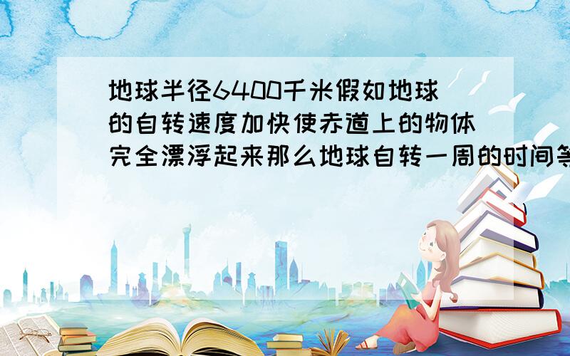 地球半径6400千米假如地球的自转速度加快使赤道上的物体完全漂浮起来那么地球自转一周的时间等于几小时