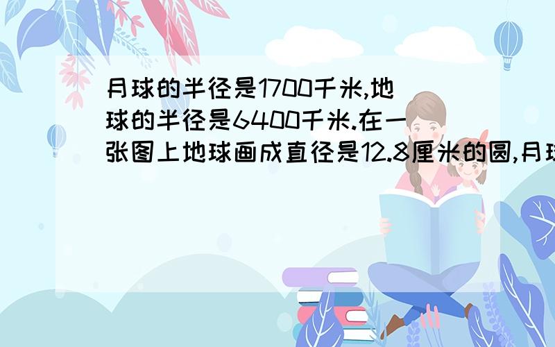 月球的半径是1700千米,地球的半径是6400千米.在一张图上地球画成直径是12.8厘米的圆,月球应画多大直径数学题.请用正确式子解答,“+”“-”“×”“÷”写清楚,谢拉!两个答案不一样,到底哪