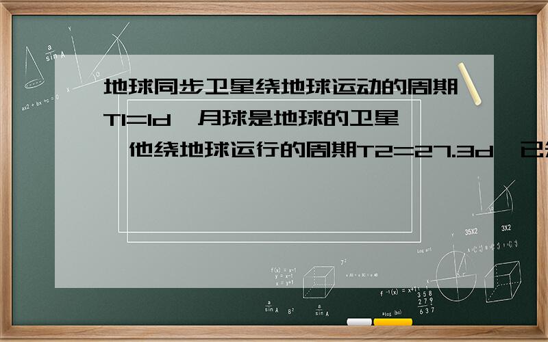 地球同步卫星绕地球运动的周期T1=1d,月球是地球的卫星,他绕地球运行的周期T2=27.3d,已知地球半径R=6400千米,同步卫星的高度h=3.6×10的4次方千米,则月球到地心的距离多大（保留三位有效数字）