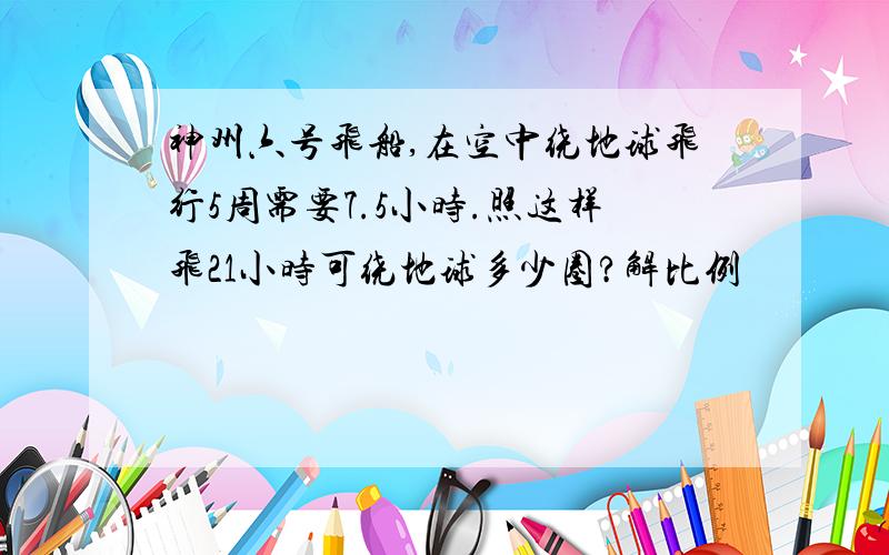 神州六号飞船,在空中绕地球飞行5周需要7.5小时.照这样飞21小时可绕地球多少圈?解比例