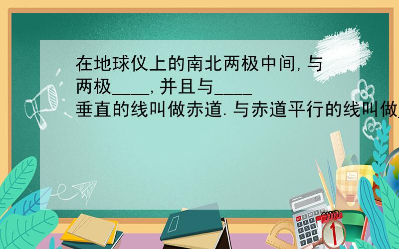 在地球仪上的南北两极中间,与两极____,并且与____垂直的线叫做赤道.与赤道平行的线叫做____.补充上面的问题；经线指示____方向