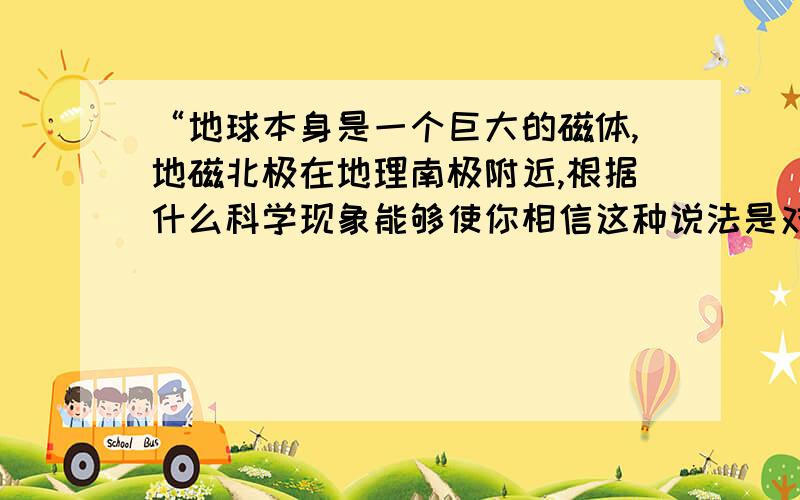 “地球本身是一个巨大的磁体,地磁北极在地理南极附近,根据什么科学现象能够使你相信这种说法是对的?