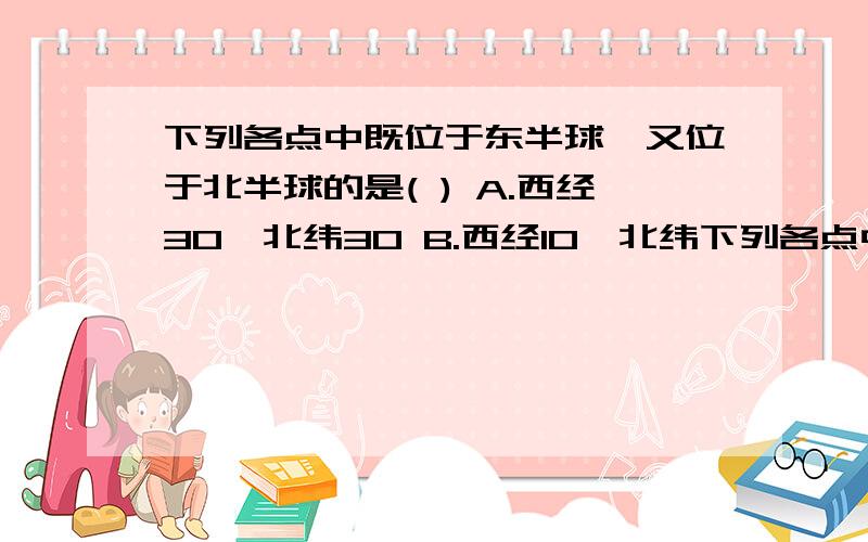 下列各点中既位于东半球,又位于北半球的是( ) A.西经30,北纬30 B.西经10,北纬下列各点中既位于东半球,又位于北半球的是( )A.西经30,北纬30 B.西经10,北纬10C.东经170,南纬30 D.东经175,北纬10老师讲