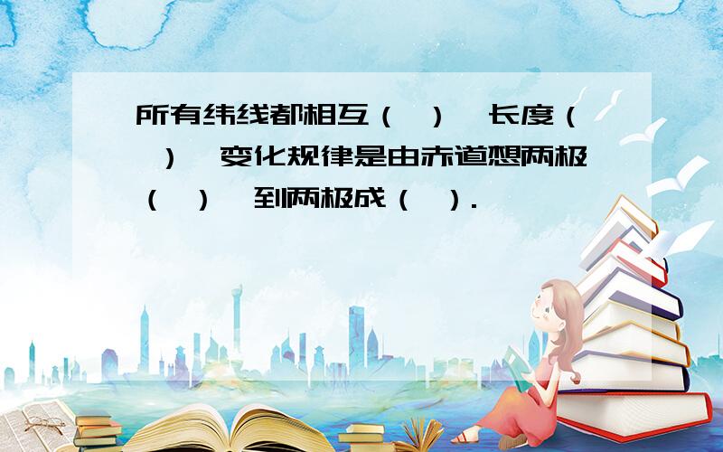 所有纬线都相互（ ）,长度（ ）,变化规律是由赤道想两极（ ）,到两极成（ ）.