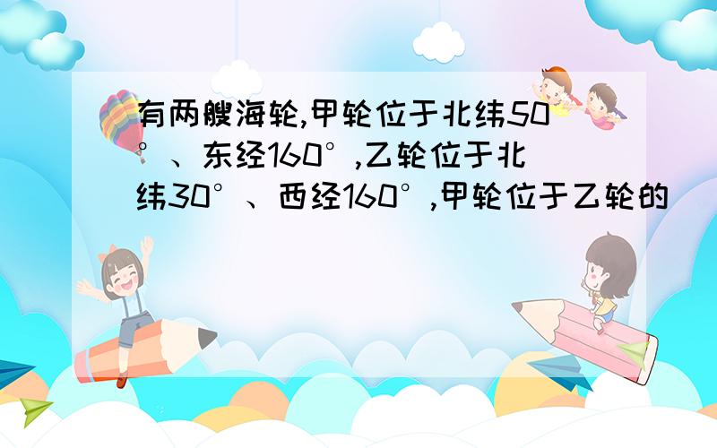 有两艘海轮,甲轮位于北纬50°、东经160°,乙轮位于北纬30°、西经160°,甲轮位于乙轮的（ ） A.东北方 B.东南方 C.西北方 D.西南方