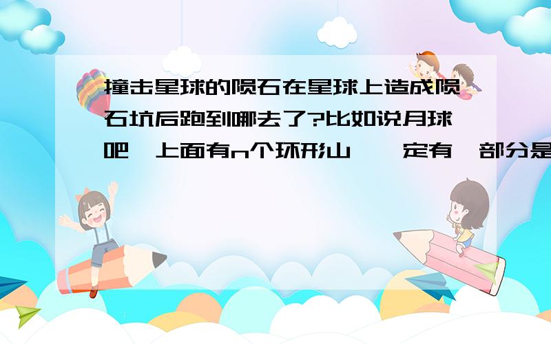 撞击星球的陨石在星球上造成陨石坑后跑到哪去了?比如说月球吧,上面有n个环形山,一定有一部分是陨石撞击形成的.那些陨石到哪去了?