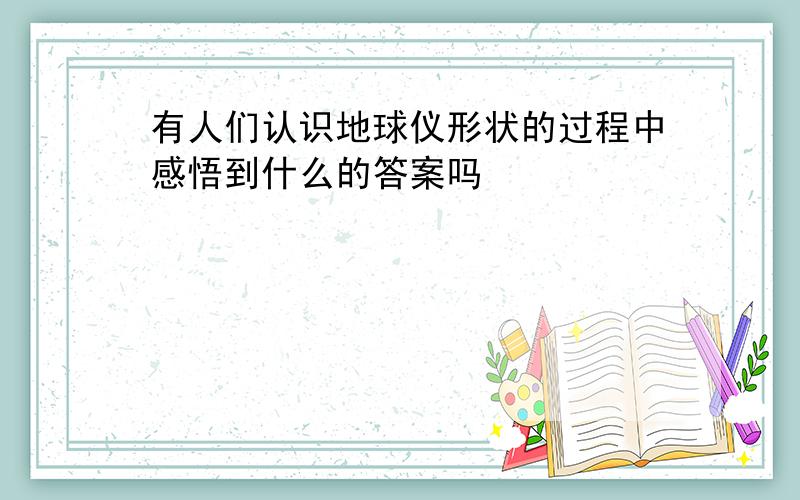 有人们认识地球仪形状的过程中感悟到什么的答案吗