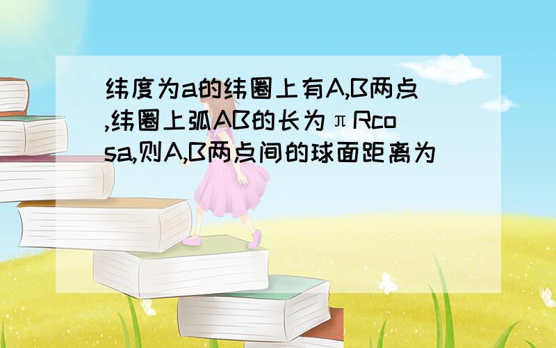 纬度为a的纬圈上有A,B两点,纬圈上弧AB的长为πRcosa,则A,B两点间的球面距离为