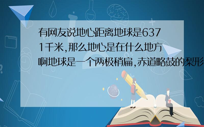 有网友说地心距离地球是6371千米,那么地心是在什么地方啊地球是一个两极稍扁,赤道略鼓的梨形体,假设地球是正球体,那么地心距离地面就等于地球的平均半径,为6371千米.请问地心是在什么