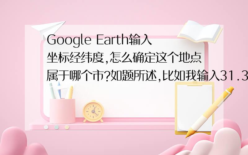 Google Earth输入坐标经纬度,怎么确定这个地点属于哪个市?如题所述,比如我输入31.3177117°N,120.501359°E,然后我就不能确定它属于哪个市?请尽量具体点，