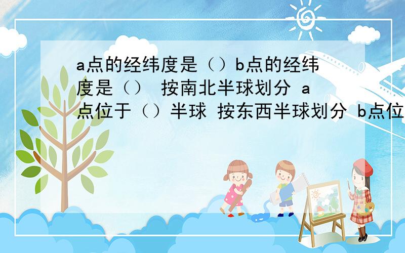 a点的经纬度是（）b点的经纬度是（） 按南北半球划分 a点位于（）半球 按东西半球划分 b点位于a点的经纬度是（）b点的经纬度是（） 按南北半球划分 a点位于（）半球 按东西半球划分 b点