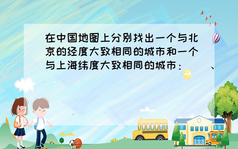 在中国地图上分别找出一个与北京的经度大致相同的城市和一个与上海纬度大致相同的城市：（）、（）