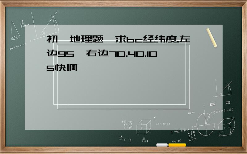 初一地理题,求bc经纬度.左边95,右边70.40.105快啊