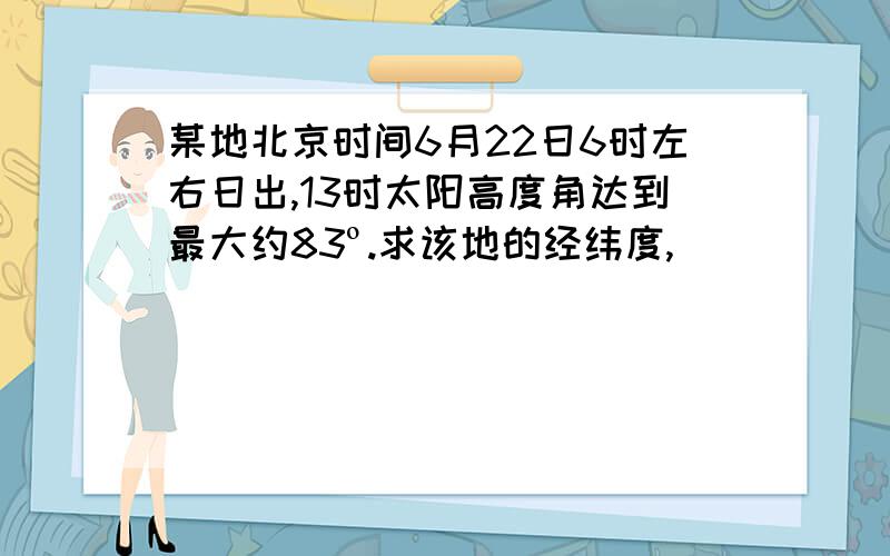 某地北京时间6月22日6时左右日出,13时太阳高度角达到最大约83º.求该地的经纬度,