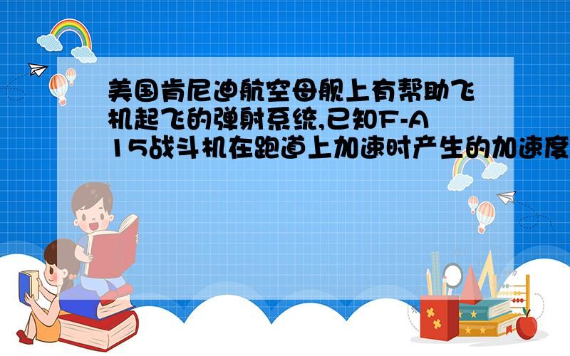 美国肯尼迪航空母舰上有帮助飞机起飞的弹射系统,已知F-A15战斗机在跑道上加速时产生的加速度为5m/S2起飞速度为50M/S,若该飞机滑行100M时起飞,则弹射系统必须使飞机具有的速度为?假设某航