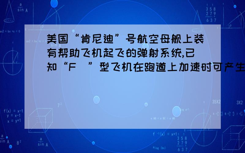 美国“肯尼迪”号航空母舰上装有帮助飞机起飞的弹射系统,已知“F＿”型飞机在跑道上加速时可产生的最大加速度为5.0m/（s的平方）,起飞速度为50m/s,若要该飞机滑行100m后起飞,则弹射系统