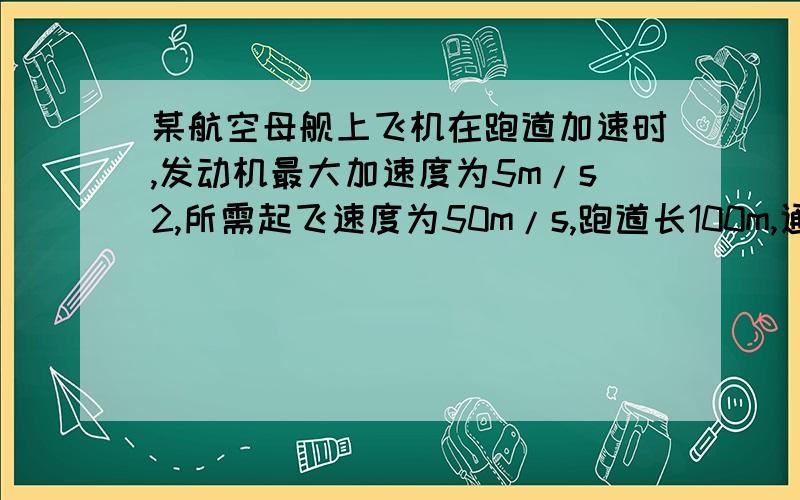 某航空母舰上飞机在跑道加速时,发动机最大加速度为5m/s2,所需起飞速度为50m/s,跑道长100m,通过计算判,飞机能否靠自身发动机从舰上起飞?为了使飞机在开始滑行时就有一定的初速度,航空母舰