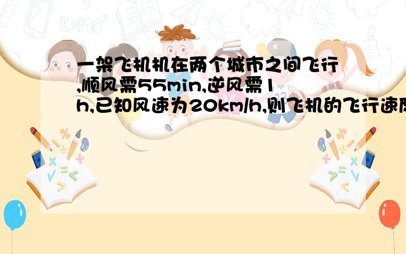 一架飞机机在两个城市之间飞行,顺风需55min,逆风需1h,已知风速为20km/h,则飞机的飞行速度为多少km/h?两城距离