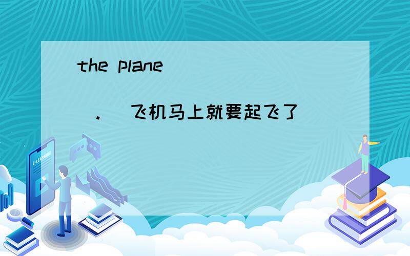 the plane ( ) ( ) ( ) ( ) ( ). (飞机马上就要起飞了）